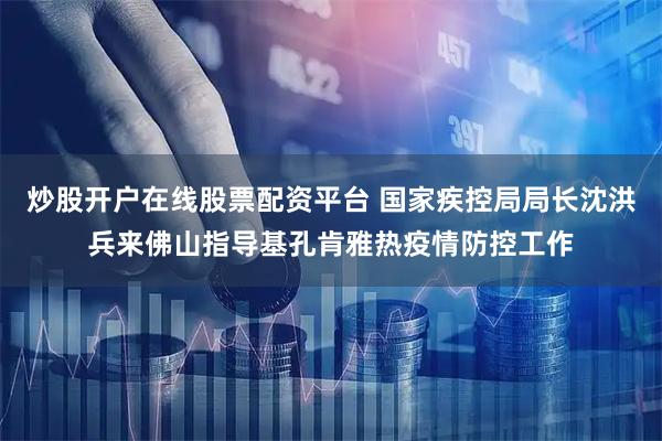 炒股开户在线股票配资平台 国家疾控局局长沈洪兵来佛山指导基孔肯雅热疫情防控工作
