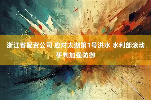 浙江省配资公司 应对太湖第1号洪水 水利部滚动研判加强防御