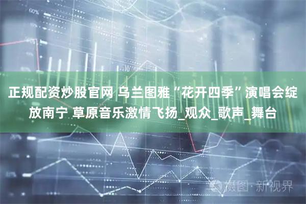 正规配资炒股官网 乌兰图雅“花开四季”演唱会绽放南宁 草原音乐激情飞扬_观众_歌声_舞台