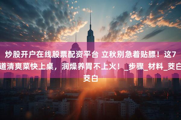 炒股开户在线股票配资平台 立秋别急着贴膘！这7道清爽菜快上桌，润燥养胃不上火！_步骤_材料_茭白