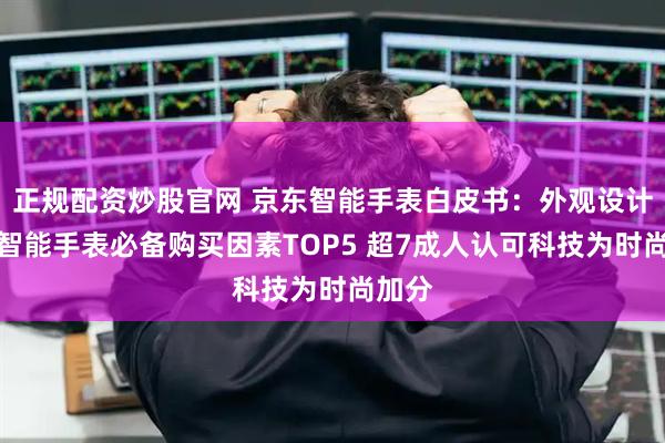正规配资炒股官网 京东智能手表白皮书：外观设计跻身智能手表必备购买因素TOP5 超7成人认可科技为时尚加分