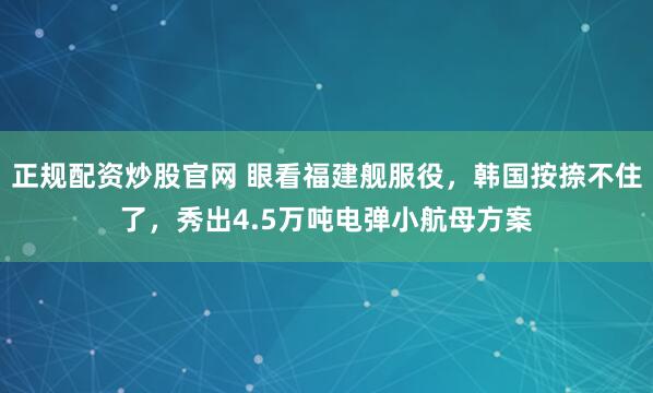 正规配资炒股官网 眼看福建舰服役，韩国按捺不住了，秀出4.5万吨电弹小航母方案