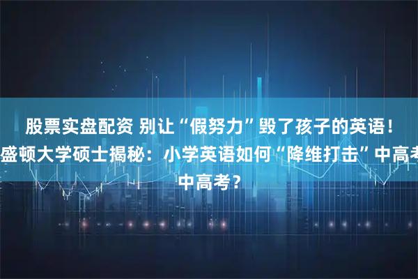 股票实盘配资 别让“假努力”毁了孩子的英语!华盛顿大学硕士揭秘:小学英语如何“降维打击”中高考?
