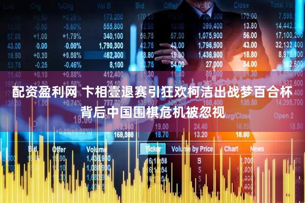 配资盈利网 卞相壹退赛引狂欢柯洁出战梦百合杯背后中国围棋危机被忽视