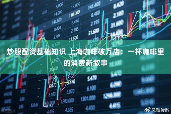 炒股配资基础知识 上海咖啡破万店：一杯咖啡里的消费新叙事