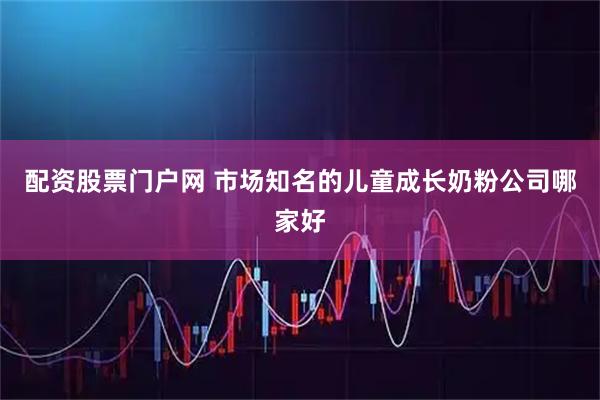 配资股票门户网 市场知名的儿童成长奶粉公司哪家好