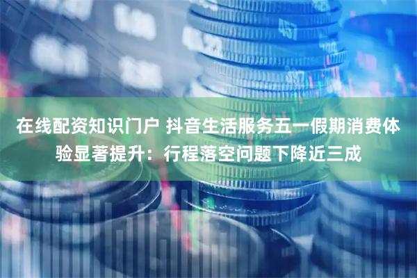在线配资知识门户 抖音生活服务五一假期消费体验显著提升：行程落空问题下降近三成